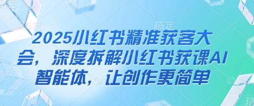 2025小红书精准获客大会，深度拆解小红书获课AI智能体，让创作更简单-创业项目网
