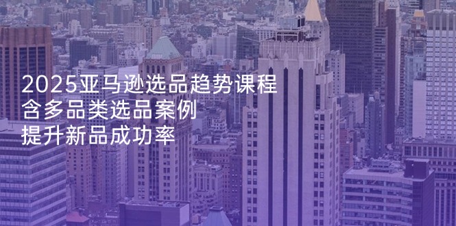 2025亚马逊选品趋势课程，含多品类选品案例，提升新品成功率-创业项目网