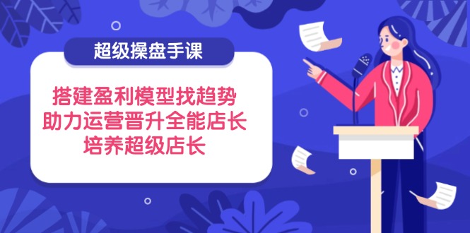 超级操盘手课，搭建盈利模型找趋势，助力运营晋升全能店长，培养超级店长-创业项目网