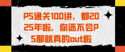 PS通关100讲，都2025年啦，你还不会PS那就真的out啦-创业项目网