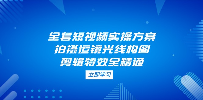 全套短视频实操方案，拍摄运镜光线构图，剪辑特效全精通-创业项目网
