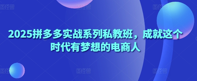 2025拼多多实战系列私教班，成就这个时代有梦想的电商人-创业项目网