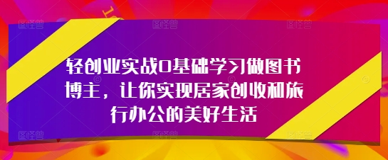 轻创业实战0基础学习做图书博主，让你实现居家创收和旅行办公的美好生活-创业项目网