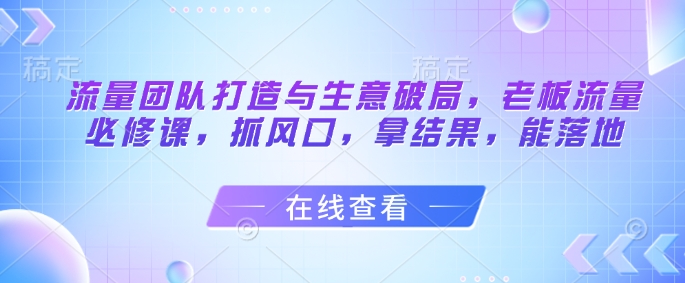 流量团队打造与生意破局，老板流量必修课，抓风口，拿结果，能落地-创业项目网