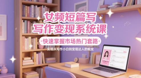 女频短篇写作变现系统课，快速掌握市场热门套路，实现从写作小白到变现达人的蜕变-创业项目网
