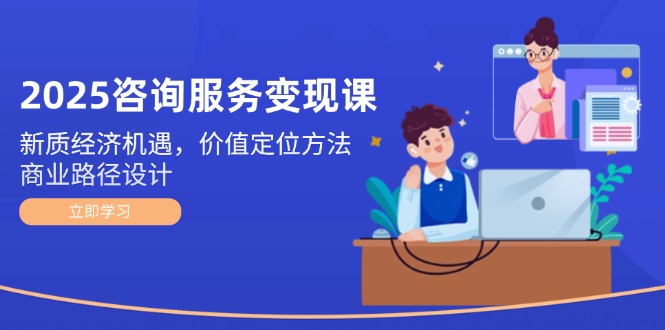 2025咨询服务变现课：新质经济机遇，价值定位方法，商业路径设计-创业项目网
