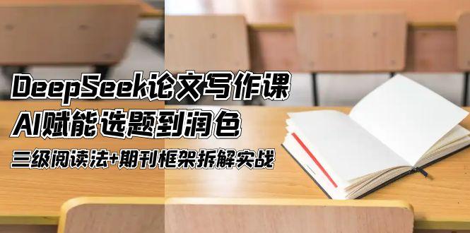 DeepSeek论文写作课，AI赋能选题到润色，三级阅读法+期刊框架拆解实战-创业项目网