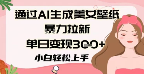 通过AI生成美女壁纸暴力拉新，单日变现300+，小白轻松上手-创业项目网