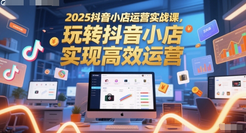 2025抖音小店运营实战课，玩转抖音小店，实现高效运营-创业项目网