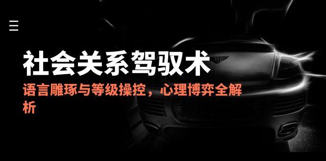 2025社会关系驾驭术，语言雕琢与等级操控，心理博弈全解析-创业项目网