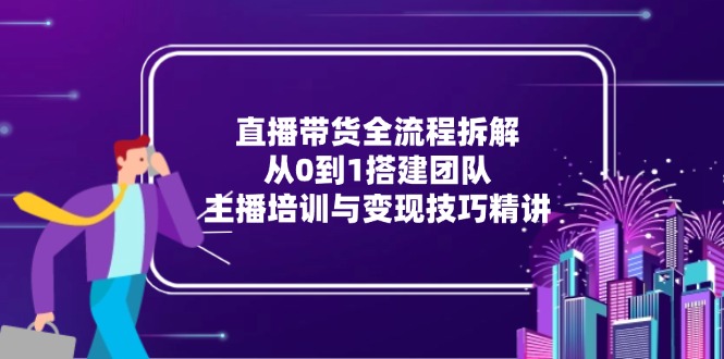 直播带货全流程拆解：从0到1搭建团队，主播培训与变现技巧精讲-创业项目网