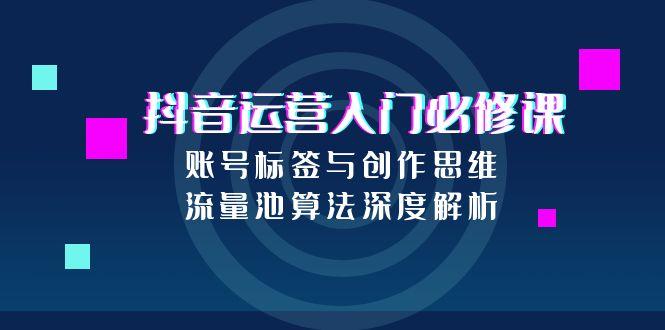 抖音运营入门必修课，账号标签与创作思维，流量池算法深度解析-创业项目网