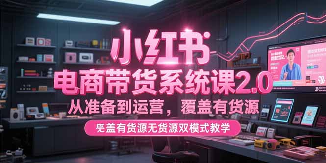 小红书电商带货系统课2.0，从准备到运营，覆盖有货源无货源双模式教学-创业项目网