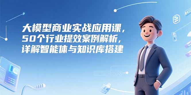 大模型商业实战应用课，50个行业提效案例解析，详解智能体与知识库搭建-创业项目网