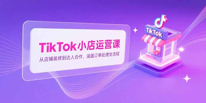 TikTok小店运营课，从店铺装修到达人合作，涵盖订单处理全流程-创业项目网