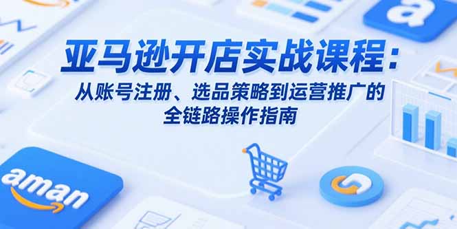 亚马逊开店实战课程：从账号注册、选品策略到运营推广的全链路操作指南-创业项目网