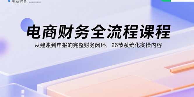 电商财务全流程课程：从建账到申报的完整财务闭环，26节系统化实操内容-创业项目网