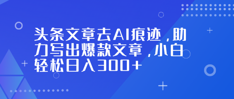 头条文章去AI痕迹,助力写出爆款文章,小白轻松日入300+-创业项目网