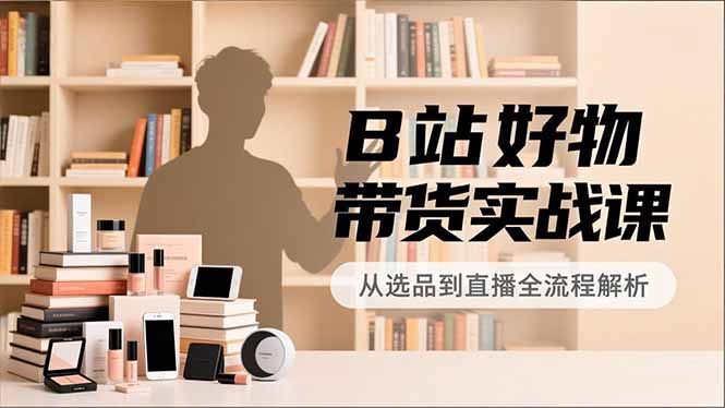 B站好物带货实战课，账号定位、选品拍摄、运营变现，全流程教学，实现UP主月入过万-创业项目网