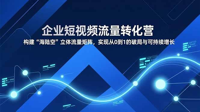 企业短视频流量转化营，构建“海陆空”立体流量矩阵，实现从0到1的破局与可持续增长-创业项目网